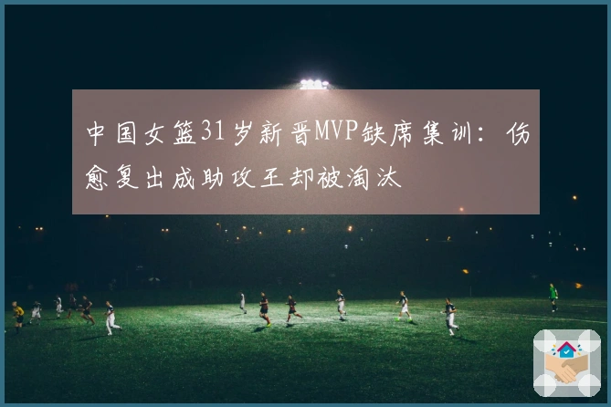 中国女篮31岁新晋MVP缺席集训：伤愈复出成助攻王却被淘汰