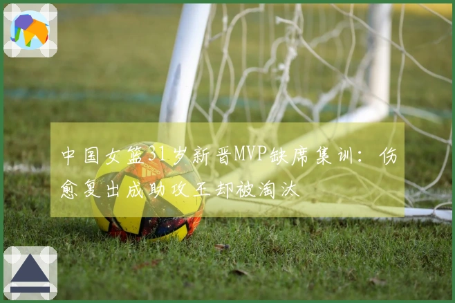 中国女篮31岁新晋MVP缺席集训：伤愈复出成助攻王却被淘汰