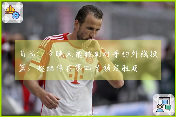 乌戈：今晚未能控制对手的外线投篮，赵继伟在第四节锁定胜局