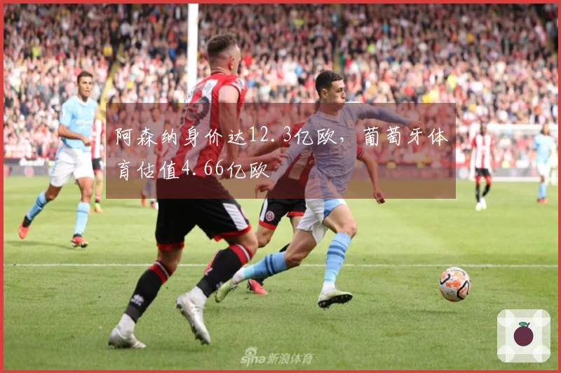 阿森纳身价达12.3亿欧，葡萄牙体育估值4.66亿欧