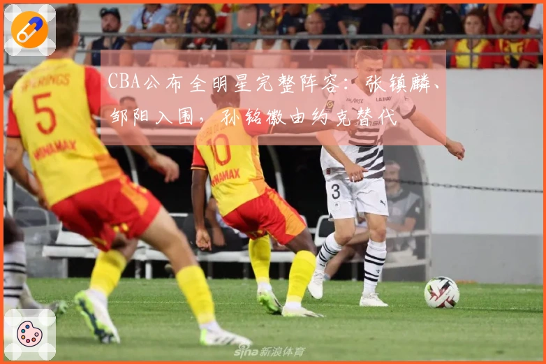 CBA公布全明星完整阵容：张镇麟、邹阳入围，孙铭徽由约克替代