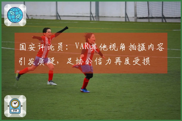 国安评论员：VAR其他视角拍摄内容引发质疑，足协公信力再度受损