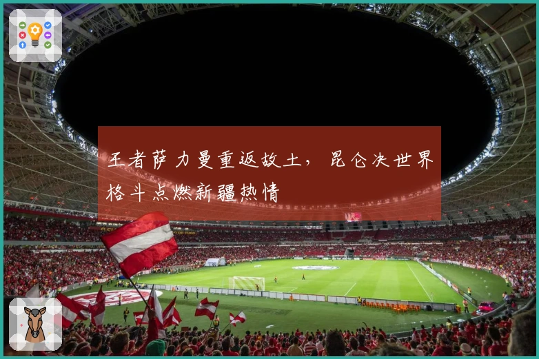 王者萨力曼重返故土，昆仑决世界格斗点燃新疆热情