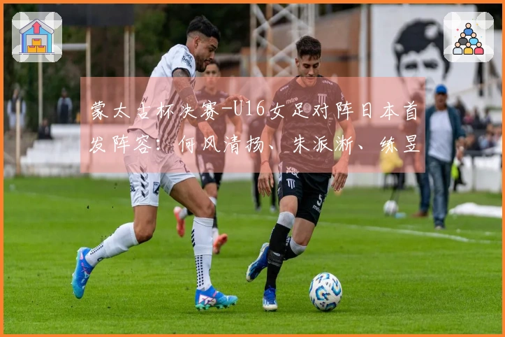 蒙太古杯决赛-U16女足对阵日本首发阵容：何风清扬、朱派淅、练昱彤出战