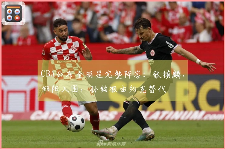 CBA公布全明星完整阵容：张镇麟、邹阳入围，孙铭徽由约克替代