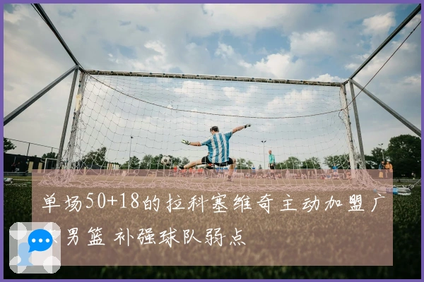 单场50+18的拉科塞维奇主动加盟广东男篮 补强球队弱点