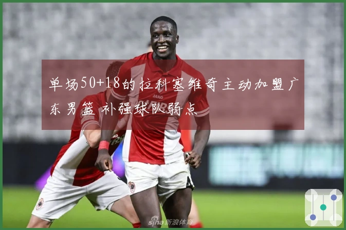 单场50+18的拉科塞维奇主动加盟广东男篮 补强球队弱点