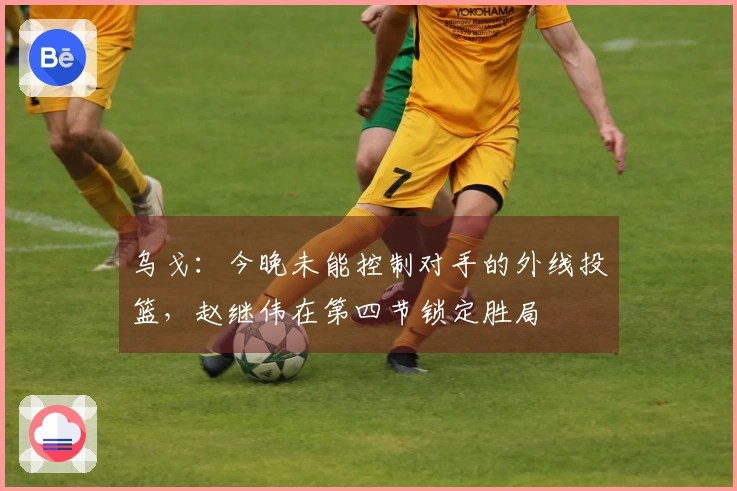 乌戈：今晚未能控制对手的外线投篮，赵继伟在第四节锁定胜局